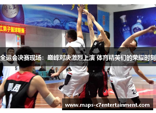 全运会决赛现场：巅峰对决激烈上演 体育精英们的荣耀时刻