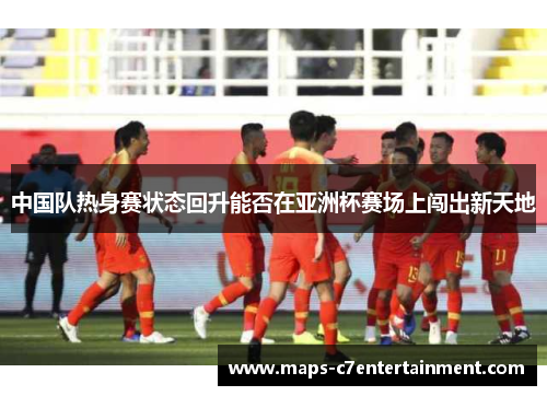 中国队热身赛状态回升能否在亚洲杯赛场上闯出新天地 中国队热身赛状态回升能否在亚洲杯赛场上闯出新天地
