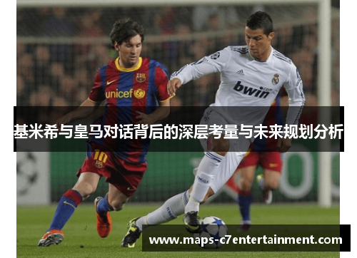 基米希与皇马对话背后的深层考量与未来规划分析