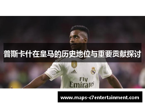 普斯卡什在皇马的历史地位与重要贡献探讨