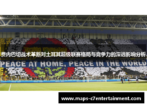 费内巴切战术革新对土耳其超级联赛格局与竞争力的深远影响分析