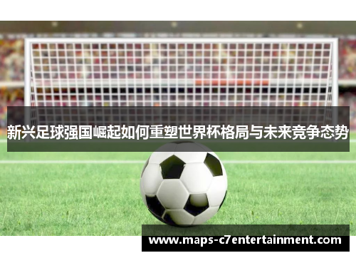 新兴足球强国崛起如何重塑世界杯格局与未来竞争态势 新兴足球强国崛起如何重塑世界杯格局与未来竞争态势