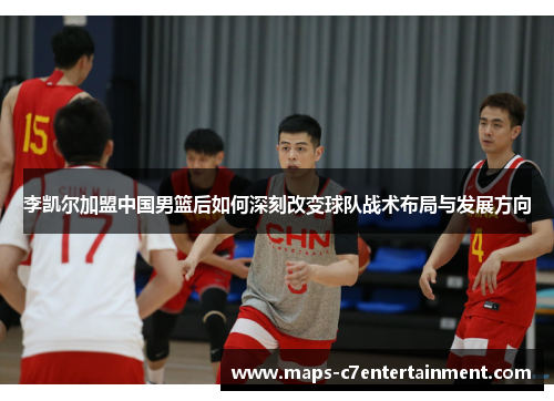 李凯尔加盟中国男篮后如何深刻改变球队战术布局与发展方向 李凯尔加盟中国男篮后如何深刻改变球队战术布局与发展方向